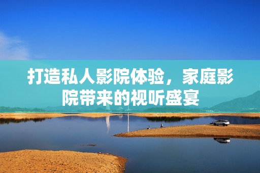 打造私人影院体验，家庭影院带来的视听盛宴