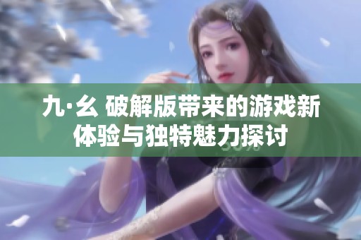 九·幺 破解版带来的游戏新体验与独特魅力探讨
