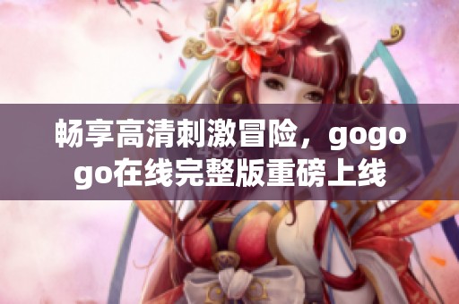 畅享高清刺激冒险，gogogo在线完整版重磅上线