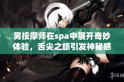 男按摩师在spa中展开奇妙体验，舌尖之旅引发神秘感受
