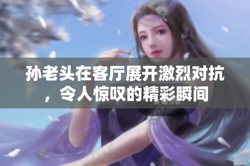 孙老头在客厅展开激烈对抗，令人惊叹的精彩瞬间