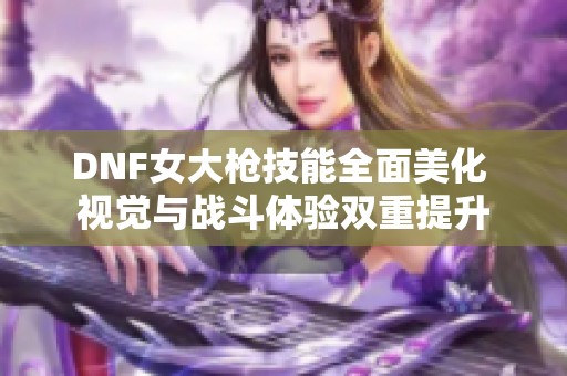 DNF女大枪技能全面美化 视觉与战斗体验双重提升