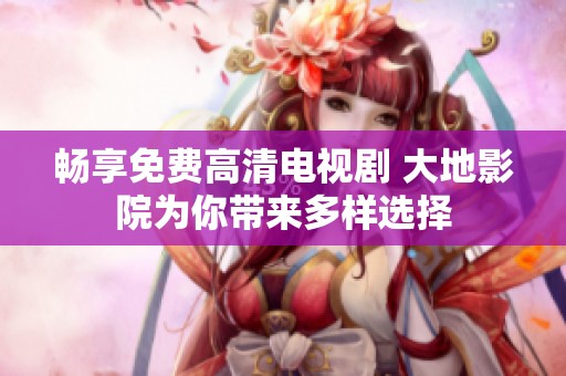 畅享免费高清电视剧 大地影院为你带来多样选择