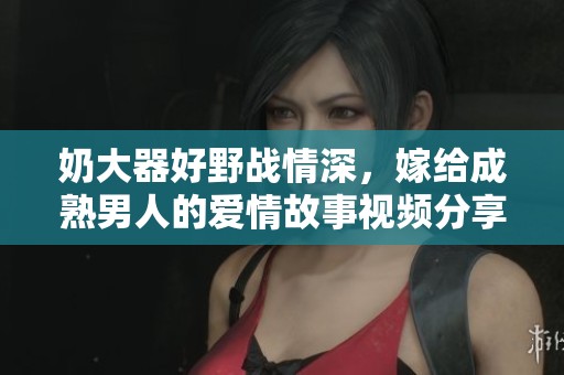 奶大器好野战情深，嫁给成熟男人的爱情故事视频分享