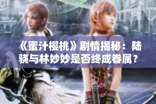 《蜜汁樱桃》剧情揭秘：陆骁与林妙妙是否终成眷属？