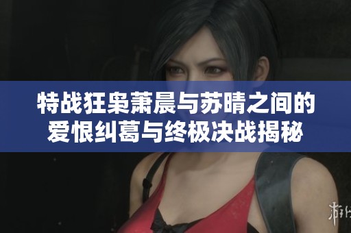 特战狂枭萧晨与苏晴之间的爱恨纠葛与终极决战揭秘