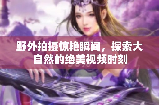 野外拍摄惊艳瞬间，探索大自然的绝美视频时刻