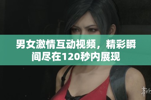 男女激情互动视频，精彩瞬间尽在120秒内展现