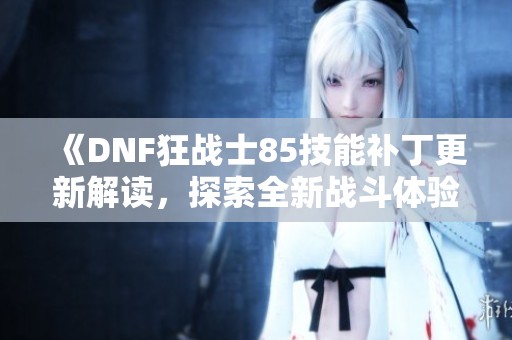 《DNF狂战士85技能补丁更新解读，探索全新战斗体验》