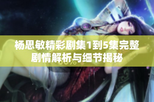 杨思敏精彩剧集1到5集完整剧情解析与细节揭秘