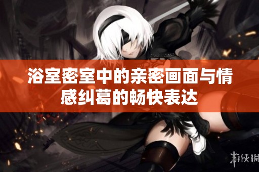 浴室密室中的亲密画面与情感纠葛的畅快表达