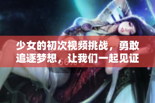 少女的初次视频挑战，勇敢追逐梦想，让我们一起见证成长之路！