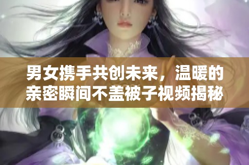 男女携手共创未来，温暖的亲密瞬间不盖被子视频揭秘