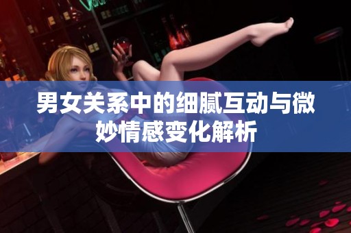 男女关系中的细腻互动与微妙情感变化解析