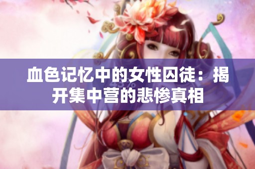 血色记忆中的女性囚徒：揭开集中营的悲惨真相