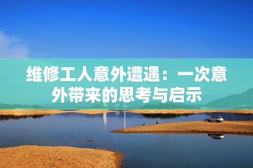 维修工人意外遭遇：一次意外带来的思考与启示