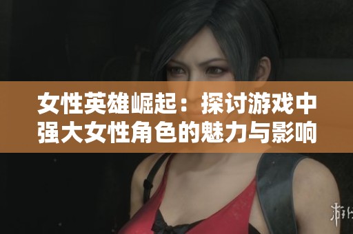 女性英雄崛起：探讨游戏中强大女性角色的魅力与影响