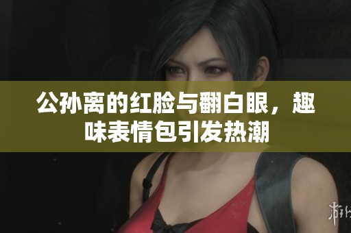 公孙离的红脸与翻白眼，趣味表情包引发热潮