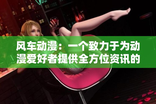 风车动漫：一个致力于为动漫爱好者提供全方位资讯的平台