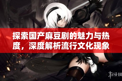 探索国产麻豆剧的魅力与热度，深度解析流行文化现象