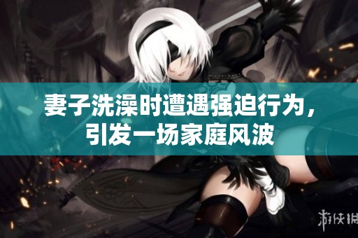 妻子洗澡时遭遇强迫行为，引发一场家庭风波