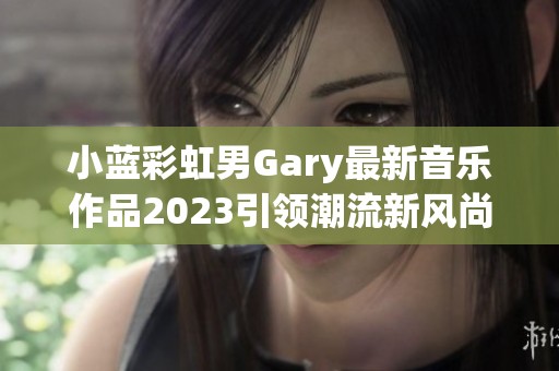 小蓝彩虹男Gary最新音乐作品2023引领潮流新风尚