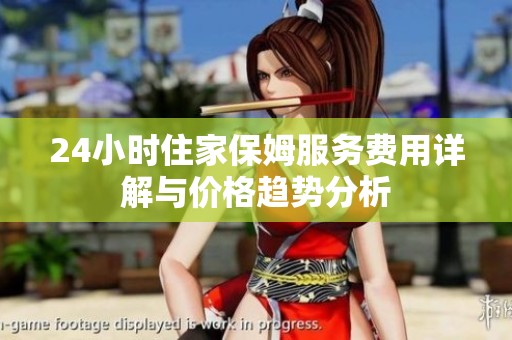 24小时住家保姆服务费用详解与价格趋势分析