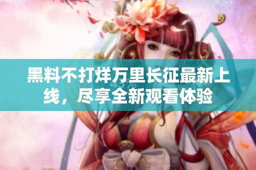 黑料不打烊万里长征最新上线，尽享全新观看体验