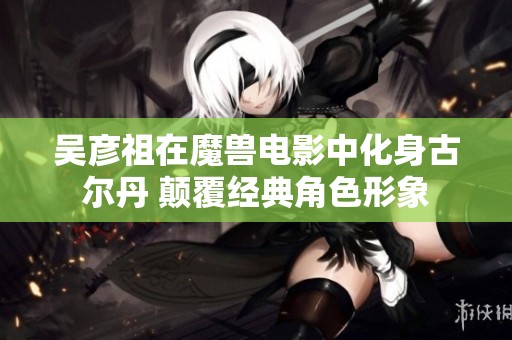 吴彦祖在魔兽电影中化身古尔丹 颠覆经典角色形象
