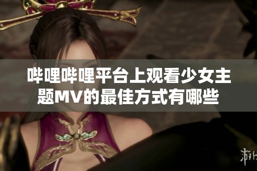 哔哩哔哩平台上观看少女主题MV的最佳方式有哪些