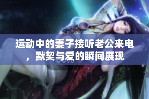 运动中的妻子接听老公来电，默契与爱的瞬间展现