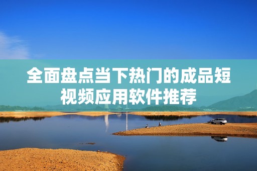 全面盘点当下热门的成品短视频应用软件推荐