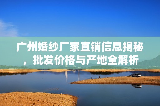 广州婚纱厂家直销信息揭秘，批发价格与产地全解析