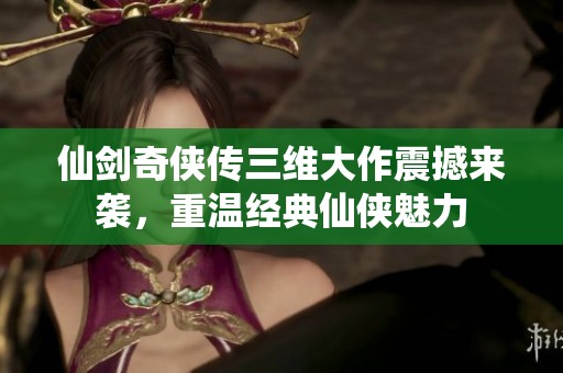 仙剑奇侠传三维大作震撼来袭，重温经典仙侠魅力