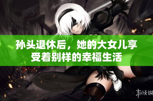 孙头退休后，她的大女儿享受着别样的幸福生活