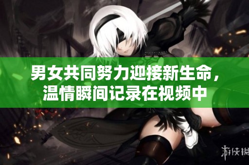 男女共同努力迎接新生命，温情瞬间记录在视频中
