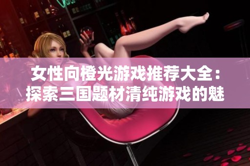女性向橙光游戏推荐大全：探索三国题材清纯游戏的魅力与乐趣