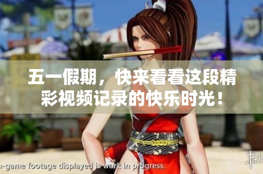五一假期，快来看看这段精彩视频记录的快乐时光！