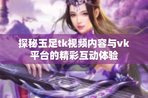 探秘玉足tk视频内容与vk平台的精彩互动体验