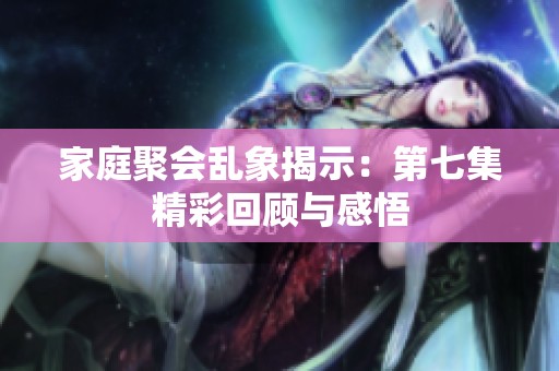 家庭聚会乱象揭示：第七集精彩回顾与感悟