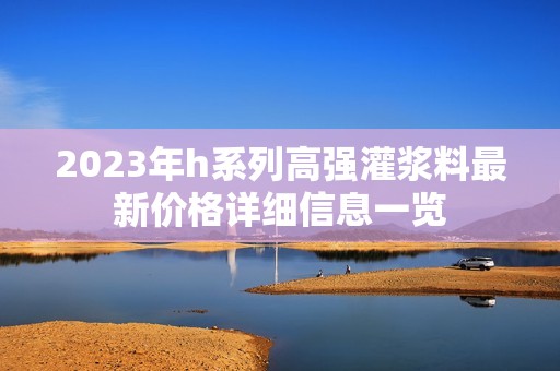 2023年h系列高强灌浆料最新价格详细信息一览