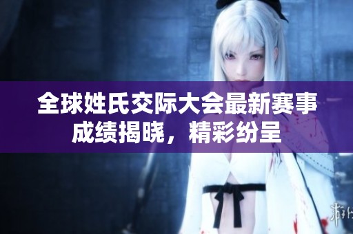 全球姓氏交际大会最新赛事成绩揭晓，精彩纷呈