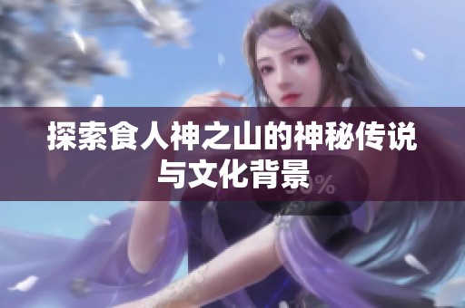 探索食人神之山的神秘传说与文化背景