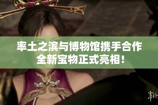 率土之滨与博物馆携手合作 全新宝物正式亮相！