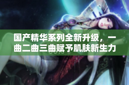 国产精华系列全新升级，一曲二曲三曲赋予肌肤新生力量