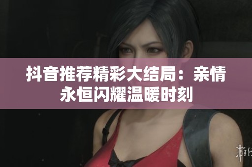 抖音推荐精彩大结局：亲情永恒闪耀温暖时刻