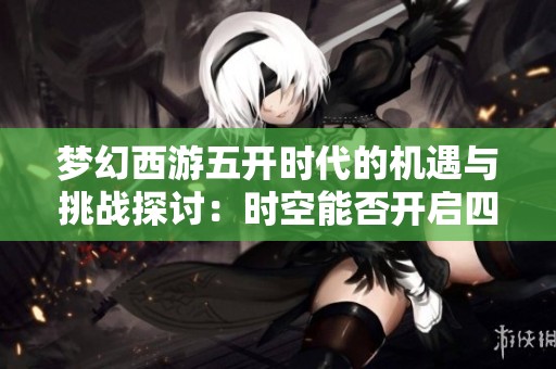 梦幻西游五开时代的机遇与挑战探讨：时空能否开启四个角色