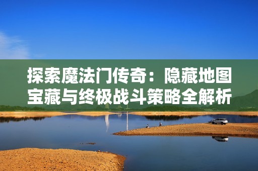 探索魔法门传奇：隐藏地图宝藏与终极战斗策略全解析