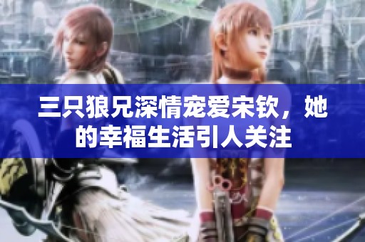 三只狼兄深情宠爱宋钦，她的幸福生活引人关注