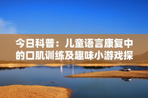 今日科普：儿童语言康复中的口肌训练及趣味小游戏探索